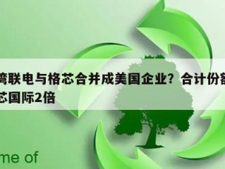 台湾联电与格芯合并成美国企业？合计份额约中芯国际2倍