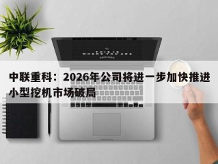 中联重科：2026年公司将进一步加快推进小型挖机市场破局
